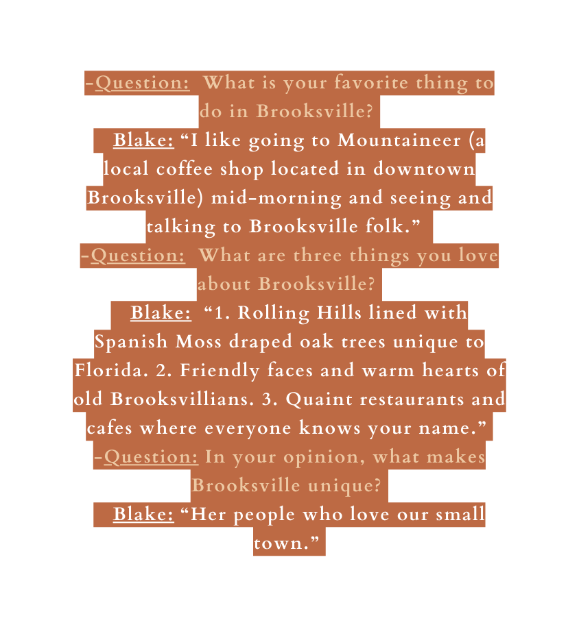 Question What is your favorite thing to do in Brooksville Blake I like going to Mountaineer a local coffee shop located in downtown Brooksville mid morning and seeing and talking to Brooksville folk Question What are three things you love about Brooksville Blake 1 Rolling Hills lined with Spanish Moss draped oak trees unique to Florida 2 Friendly faces and warm hearts of old Brooksvillians 3 Quaint restaurants and cafes where everyone knows your name Question In your opinion what makes Brooksville unique Blake Her people who love our small town