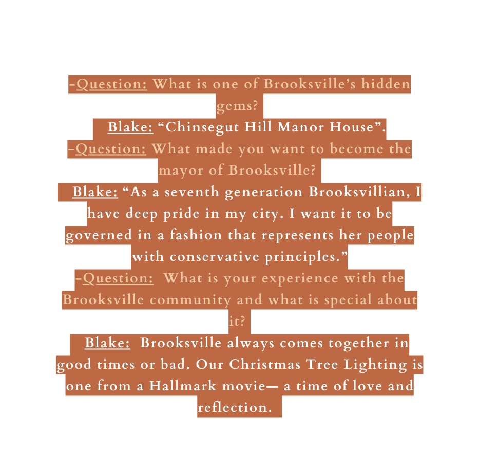 Question What is one of Brooksville s hidden gems Blake Chinsegut Hill Manor House Question What made you want to become the mayor of Brooksville Blake As a seventh generation Brooksvillian I have deep pride in my city I want it to be governed in a fashion that represents her people with conservative principles Question What is your experience with the Brooksville community and what is special about it Blake Brooksville always comes together in good times or bad Our Christmas Tree Lighting is one from a Hallmark movie a time of love and reflection